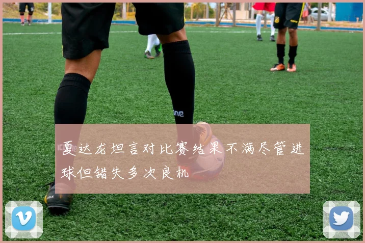 夏达龙坦言对比赛结果不满尽管进球但错失多次良机
