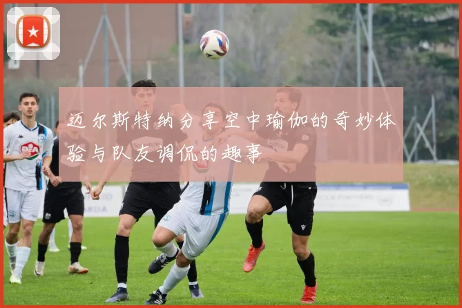 迈尔斯特纳分享空中瑜伽的奇妙体验与队友调侃的趣事