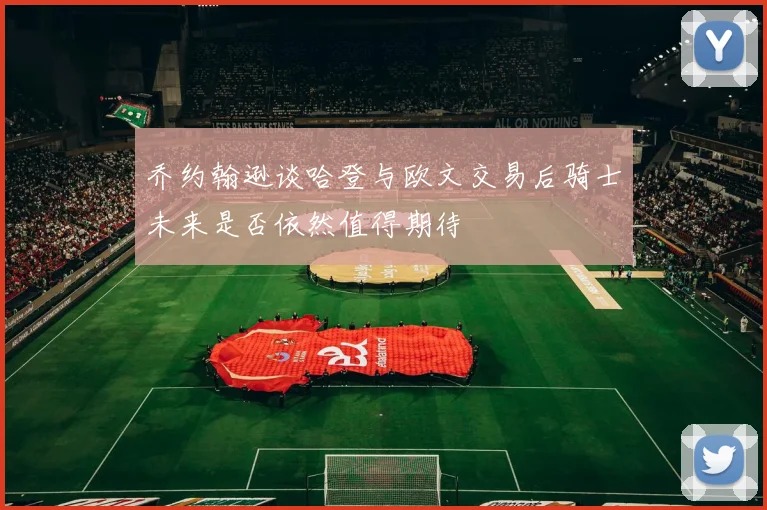 乔约翰逊谈哈登与欧文交易后骑士未来是否依然值得期待