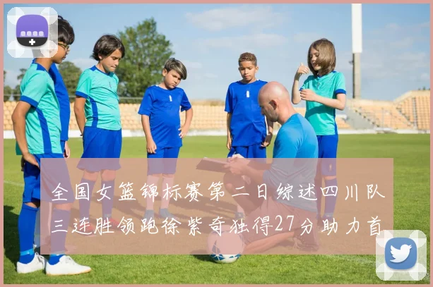 全国女篮锦标赛第二日综述四川队三连胜领跑徐紫奇独得27分助力首胜