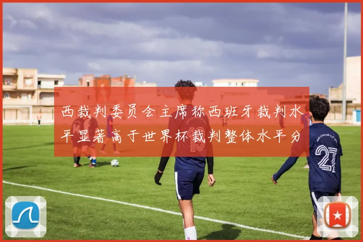 西裁判委员会主席称西班牙裁判水平显著高于世界杯裁判整体水平分析