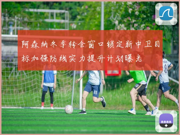 阿森纳冬季转会窗口锁定新中卫目标加强防线实力提升计划曝光