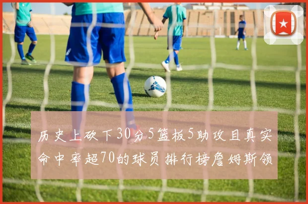 历史上砍下30分5篮板5助攻且真实命中率超70的球员排行榜詹姆斯领衔