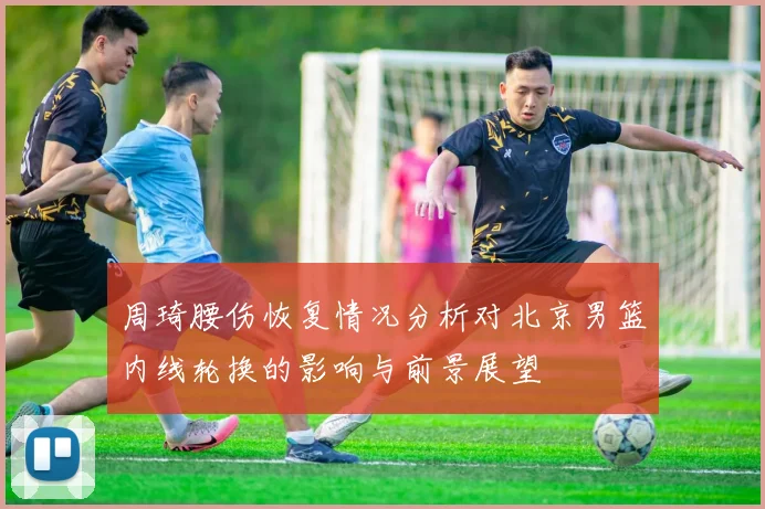 周琦腰伤恢复情况分析对北京男篮内线轮换的影响与前景展望