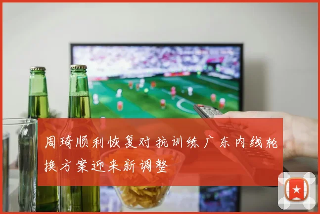 周琦顺利恢复对抗训练广东内线轮换方案迎来新调整
