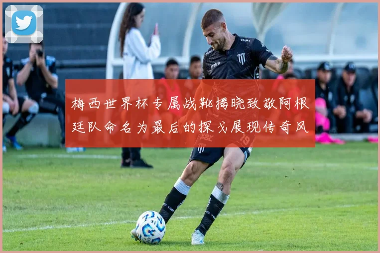 梅西世界杯专属战靴揭晓致敬阿根廷队命名为最后的探戈展现传奇风采