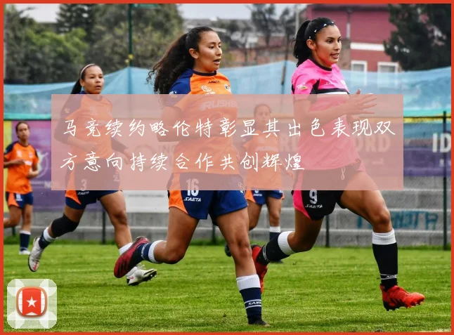 马竞续约略伦特彰显其出色表现双方意向持续合作共创辉煌