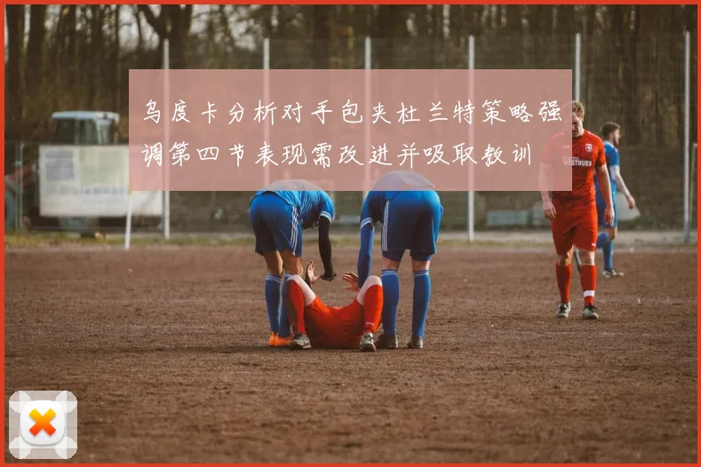 乌度卡分析对手包夹杜兰特策略强调第四节表现需改进并吸取教训