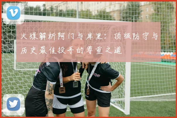 火媒解析阿门与库里：顶级防守与历史最佳投手的尊重之道