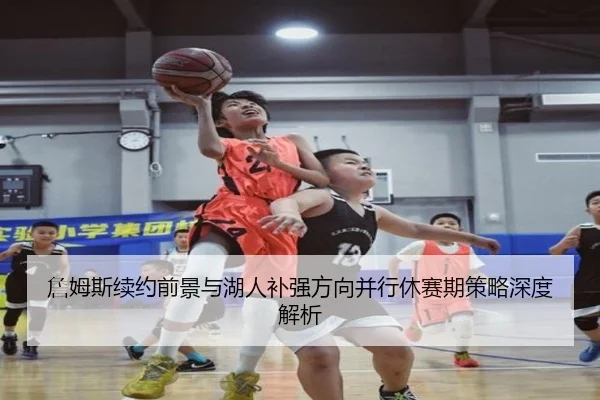 詹姆斯续约前景与湖人补强方向并行休赛期策略深度解析