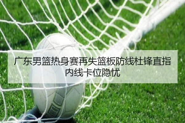 广东男篮热身赛再失篮板防线杜锋直指内线卡位隐忧